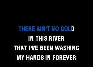 THERE AIN'T N0 GOLD
IN THIS RIVER
THAT I'VE BEEN WASHING
MY HANDS IN FOREVER