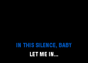 IN THIS SILENCE, BABY
LET ME IN...