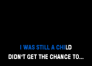 I WAS STILL A CHILD
DIDN'T GET THE CHANCE TO...