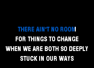 THERE AIN'T H0 ROOM
FOR THINGS TO CHANGE
WHEN WE ARE BOTH SO DEEPLY
STUCK IN OUR WAYS