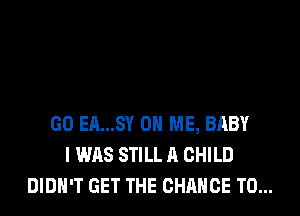 GO EA...SY ON ME, BABY
I WAS STILL A CHILD
DIDN'T GET THE CHANCE TO...