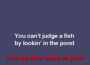 You caWt judge a fish
by lookiW in the pond