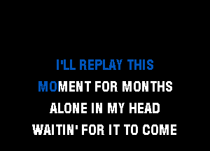 I'LL REPLM THIS
MOMENT FOR MONTHS
ALONE IN MY HEAD
WAITIH' FOR IT TO COME