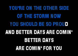 YOU'RE ON THE OTHER SIDE
OF THE STORM HOW
YOU SHOULD BE SO PROUD
AND BETTER DAYS ARE COMIH'
BETTER DAYS
ARE COMIH' FOR YOU