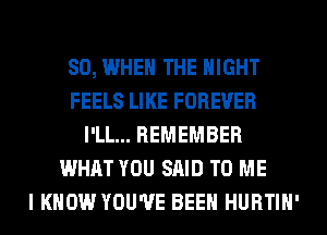 SO, WHEN THE NIGHT
FEELS LIKE FOREVER
I'LL... REMEMBER
WHAT YOU SAID TO ME
I KNOW YOU'VE BEEN HURTIH'