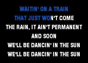 WAITIH' ON A TRAIN
THAT JUST WON'T COME
THE RAIN, IT AIN'T PERMANENT
AND 800
WE'LL BE DANCIH' IN THE SUN
WE'LL BE DANCIH' IN THE SUN
