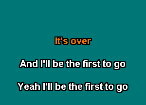 It's over

And I'll be the first to go

Yeah I'll be the first to go