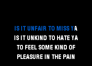 IS IT UNFAIR T0 MISS YA
IS IT UHKIND T0 HATE YA
T0 FEEL SOME KIND OF
PLEASURE IN THE PAIN