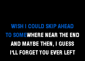 WISH I COULD SKIP AHEAD
T0 SOMEWHERE NEAR THE END
AND MAYBE THEN, I GUESS
I'LL FORGET YOU EVER LEFT