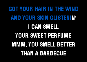 GOT YOUR HAIR IN THE WIND
AND YOUR SKIN GLISTEHIH'
I CAN SMELL
YOUR SWEET PERFUME
MMM, YOU SMELL BETTER
THAN A BARBECUE
