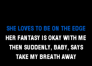 SHE LOVES TO BE ON THE EDGE
HER FANTASY IS OKAY WITH ME
THE SUDDEHLY, BABY, SAYS
TAKE MY BREATH AWAY