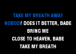 TAKE MY BREATH AWAY
NOBODY DOES IT BETTER, BABE
BRING ME
CLOSE TO HEAVEN, BABE
TAKE MY BREATH