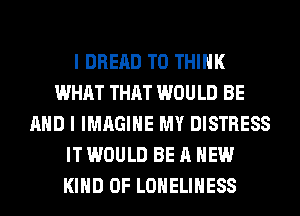 I DRERD T0 THINK
WHAT THAT WOULD BE
AND I IMAGINE MY DISTRESS
IT WOULD BE A NEW
KIND OF LONELIHESS