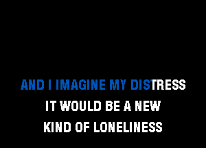 AND I IMAGINE MY DISTRESS
IT WOULD BE A NEW
KIND OF LONELIHESS