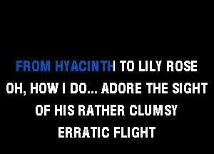FROM HYACIHTH T0 LILY ROSE
0H, HOW I DO... ADOBE THE SIGHT
OF HIS RATHER CLUMSY
ERRATIC FLIGHT