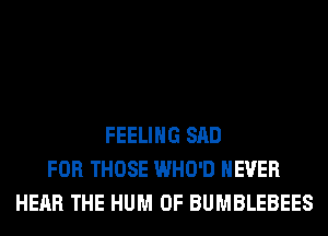 FEELING SAD
FOR THOSE WHO'D NEVER
HEAR THE HUM 0F BUMBLEBEES