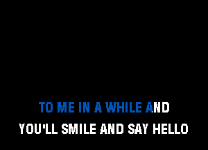 TO ME IN A WHILE AND
YOU'LL SMILE AND SAY HELLO