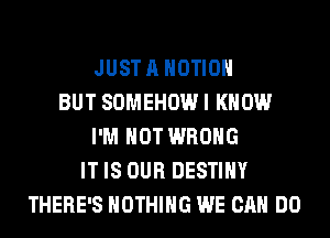 JUST A MOTION
BUT SOMEHOW I KNOW
I'M NOT WRONG
IT IS OUR DESTINY
THERE'S NOTHING WE CAN DO