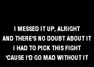 I MESSED IT UP, ALRIGHT
AND THERE'S H0 DOUBT ABOUT IT
I HAD TO PICK THIS FIGHT
'CAUSE I'D GO MAD WITHOUT IT