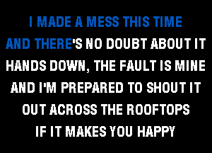 I MADE A MESS THIS TIME
AND THERE'S H0 DOUBT ABOUT IT
HANDS DOWN, THE FAULT IS MINE

AND I'M PREPARED T0 SHOUT IT
OUT ACROSS THE ROOFTOPS
IF IT MAKES YOU HAPPY