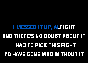 I MESSED IT UP, ALRIGHT
AND THERE'S H0 DOUBT ABOUT IT
I HAD TO PICK THIS FIGHT
I'D HAVE GONE MAD WITHOUT IT