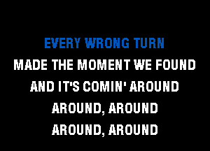 EVERY WRONG TURN
MADE THE MOMENT WE FOUND
AND IT'S COMIH' AROUND
AROUND, AROUND
AROUND, AROUND