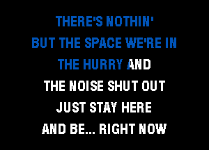 THERE'S NOTHIN'
BUT THE SPACE WE'RE IN
THE HURRY AND
THE NOISE SHUT OUT
JUST STAY HERE
AND BE... RIGHT NOW