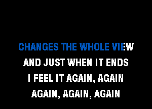 CHANGES THE WHOLE VIEW
AND JUST WHEN IT ENDS
I FEEL IT AGAIN, AGAIN
AGAIN, AGAIN, AGAIN