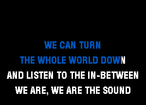 WE CAN TURN
THE WHOLE WORLD DOWN
AND LISTEN TO THE lH-BETWEEH
WE ARE, WE ARE THE SOUND