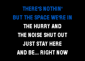 THERE'S NOTHIN'
BUT THE SPACE WE'RE IN
THE HURRY AND
THE NOISE SHUT OUT
JUST STAY HERE
AND BE... RIGHT NOW