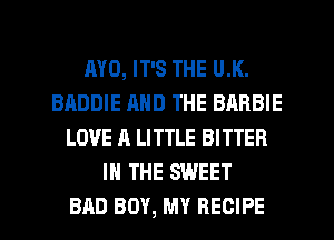 MO, IT'S THE U.K.
BADDIE AND THE BARBIE
LOVE A LITTLE BITTER
IN THE SWEET
BAD BOY, MY RECIPE