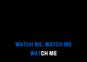 WATCH ME, WATCH ME
WATCH ME