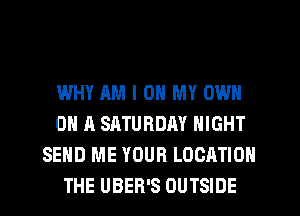 WHY AM I OH MY OWN
ON A SATURDAY NIGHT
SEND ME YOUR LOCATION
THE UBER'S OUTSIDE