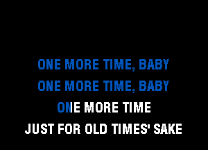 ONE MORE TIME, BABY
ONE MORE TIME, BABY
ONE MORE TIME

JUST FOR OLD TIMES' SAKS l