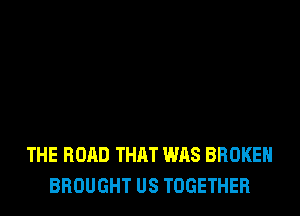THE ROAD THAT WAS BROKEN
BROUGHT US TOGETHER