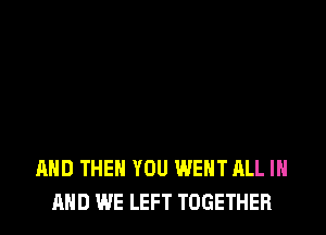 AND THEN YOU WENT ALL IN
MID WE LEFT TOGETHER