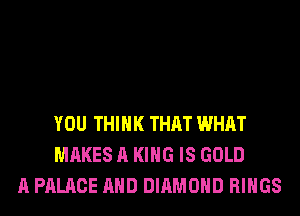YOU THINK THAT WHAT
MAKES A KING IS GOLD
A PALACE AND DIAMOND RINGS