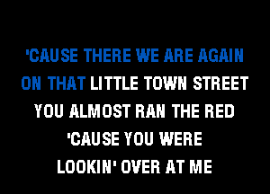 'CAU SE THERE WE ARE AGAIN
ON THAT LITTLE TOWN STREET
YOU ALMOST RAH THE RED
'CAUSE YOU WERE
LOOKIH' OVER AT ME