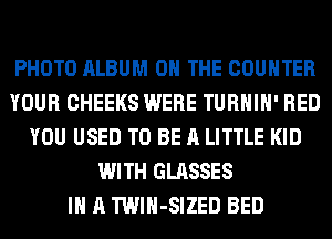 PHOTO ALBUM ON THE COUNTER
YOUR CHEEKS WERE TURHIH' RED
YOU USED TO BE A LITTLE KID
WITH GLASSES
IN A TWlH-SIZED BED