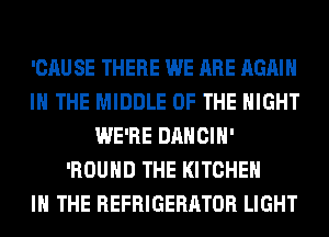 'CAU SE THERE WE ARE AGAIN
I THE MIDDLE OF THE NIGHT
WE'RE DANCIH'
'ROUHD THE KITCHEN
IN THE REFRIGERATOR LIGHT