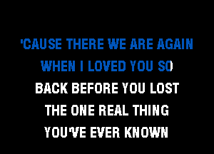 'CAU SE THERE WE ARE AGAIN
WHEN I LOVED YOU 80
BACK BEFORE YOU LOST
THE ONE REAL THING
YOU'VE EVER KNOWN