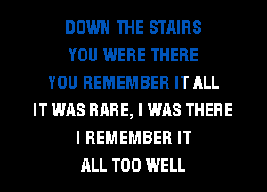 DOWN THE STAIRS
YOU WERE THERE
YOU REMEMBER IT ALL
IT WAS RARE, I WAS THERE
I REMEMBER IT
ALL T00 WELL