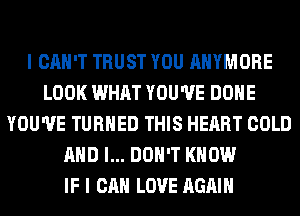 I CAN'T TRUST YOU AHYMORE
LOOK WHAT YOU'VE DONE
YOU'VE TURNED THIS HEART COLD
AND I... DON'T KNOW
IF I CAN LOVE AGAIN
