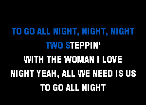 TO GO ALL NIGHT, NIGHT, NIGHT
TWO STEPPIN'
WITH THE WOMAN I LOVE
NIGHT YEAH, ALL WE NEED IS US
TO GO ALL NIGHT