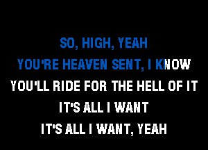 80, HIGH, YEAH
YOU'RE HEAVEN SEIIT, I KNOW
YOU'LL RIDE FOR THE HELL OF IT
IT'S ALL I WANT
IT'S ALL I WAN T, YEAH