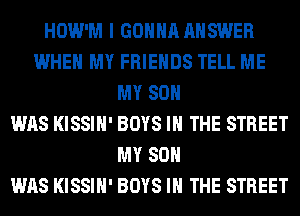 HOW'M I GONNA ANSWER
WHEN MY FRIENDS TELL ME
MY SON
WAS KISSIH' BOYS IN THE STREET
MY SON
WAS KISSIH' BOYS IN THE STREET