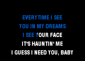 EVERYTIME I SEE
YOU IN MY DREAMS
I SEE YOUR FACE
IT'S HAUNTIH' ME
I GUESSI NEED YOU, BABY