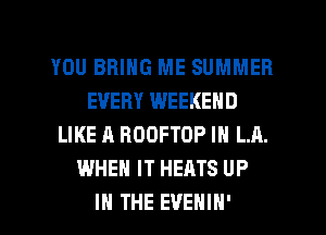 YOU BRING ME SUMMER
EVERY WEEKEND
LIKE A ROOFTOP IN LA.
WHEN IT HEATS UP
IN THE EVEHIH'