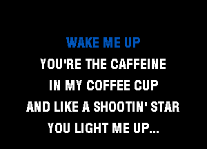WAKE ME UP
YOU'RE THE CAFFEIHE
IN MY COFFEE CUP
AND LIKE A SHOOTIH' STAR
YOU LIGHT ME UP...