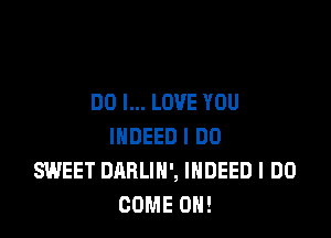 DO I... LOVE YOU

INDEED I DO
SWEET DARLIN', INDEED I DO
COME ON!